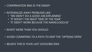 • CONFIRMATION BIAS IS THE ENEMY
• RATIONALIZE AWAY PROBLEMS LIKE:
• “WE DIDN’T DO A GOOD JOB EXPLAINING”
• “IT WASN’T THE RIGHT TIME OF THE YEAR”
• “IT DIDN’T WORK BECAUSE THE NAME/LOGO/UI”
• INVEST MORE THAN YOU SHOULD
• AVOID COMMITING TO A PATH TO KEEP THE “OPTIONS OPEN”
• BELIEVE THIS IS YOUR LAST GOOD/BIG IDEA
 