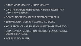 • “MAKE MORE MONEY” > “SAVE MONEY”
• GIVE THE PERSON (USER/BUYER) A SUPERPOWER THEY
DIDN’T HAVE BEFORE
• DON’T UNDERESTIMATE THE SEVEN CAPITAL SINS
• 100 PASSIONATE USERS > 1,000 SO-SO USERS
• YOUR PRODUCT HAS TO BE YOUR BEST MARKETING TOOL
• STRATEGY BEATS EXECUTION. PRODUCT BEATS STRATEGY.
CULTURE BEATS ALL.
• ACT FAST. NO, FASTER!
 