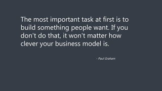 The most important task at first is to
build something people want. If you
don't do that, it won't matter how
clever your business model is.
- Paul Graham
 