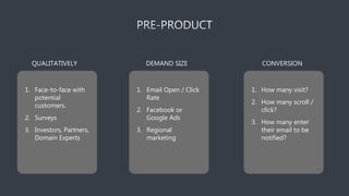 QUALITATIVELY
1. Face-to-face with
potential
customers.
2. Surveys
3. Investors, Partners,
Domain Experts
DEMAND SIZE
1. Email Open / Click
Rate
2. Facebook or
Google Ads
3. Regional
marketing
CONVERSION
1. How many visit?
2. How many scroll /
click?
3. How many enter
their email to be
notified?
 