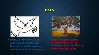 ΕΛΙΑ
• Συμβολίζει την αθανασία, την
ειρήνη και την ευσπλαχνία.
Περιστέρι με κλαδί στο ράμφος
συμβολίζει τη Θεϊκή ευσπλαχνία.
Κλαδί ελιάς με πολλούς
καρπούς συμβολίζει τις
ευλογίες τις οποίες ο Κύριος
στέλνει στους πιστούς.
 