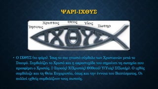 ΨΑΡΙ-ΙΧΘΥΣ
• Ο ΙΧΘΥΣ (το ψάρι). Ίσως το πιο γνωστό σύμβολο των Χριστιανών μετά το
Σταυρό. Συμβολίζει το Χριστό και η ακροστιχίδα του σημαίνει τη σωτηρία που
προσφέρει ο Χριστός. Ι (Ιησούς) Χ(Χριστός) Θ(Θεού) Υ(Υιός) Σ(Σωτήρ). Ο ιχθύς
συμβόλιζε και τη Θεία Ευχαριστία, όπως και την έννοια του Βαπτίσματος. Οι
πολλοί ιχθείς συμβολίζουν τους πιστούς.
 