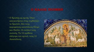 Ο ΚΑΛΟΣ ΠΟΙΜΗΝ
• Ο Χριστός ως αμνός. Όταν
απεικονίζεται ένας συμβολίζει
το Χριστόν, δύο τους
κορυφαίους αποστόλους Πέτρο
και Παύλο. Οι πολλοί τους
πιστούς. Τα 12 πρόβατα
ολόγυρα του αμνού, τους 12
Αποστόλους.
 