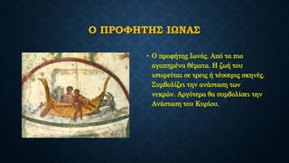 Ο ΠΡΟΦΗΤΗΣ ΙΩΝΑΣ
• Ο προφήτης Ιωνάς. Από τα πιο
αγαπημένα θέματα. Η ζωή του
ιστορείται σε τρεις ή τέσσερις σκηνές.
Συμβολίζει την ανάσταση των
νεκρών. Αργότερα θα συμβολίσει την
Ανάσταση του Κυρίου.
 