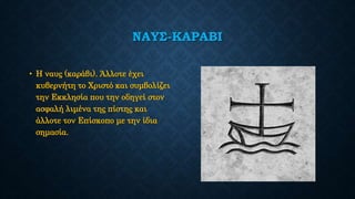 ΝΑΥΣ-ΚΑΡΑΒΙ
• Η ναυς (καράβι). Άλλοτε έχει
κυβερνήτη το Χριστό και συμβολίζει
την Εκκλησία που την οδηγεί στον
ασφαλή λιμένα της πίστης και
άλλοτε τον Επίσκοπο με την ίδια
σημασία.
 