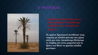 Ο ΦΟΙΝΙΚΑΣ
• Συμβολίζει τη δικαιοσύνη και το
δίκαιο άνθρωπο. Τα κλαδιά της
συμβολίζουν τη νίκη κατά του
θανάτου.
Οι πρώτοι Χριστιανοί συνόδευαν τους
νεκρούς με κλαδιά φοίνικα στα χέρια
αλλά και στην Αποκάλυψη βλέπουμε
το πλήθος που είναι μπροστά από το
θρόνο του Θεού να κρατάει κλαδιά
φοινίκων.
 