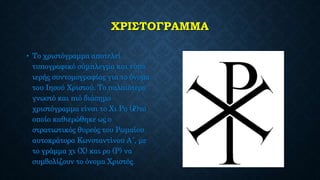 ΧΡΙΣΤΟΓΡΑΜΜΑ
• Το χριστόγραμμα αποτελεί
τυπογραφικό σύμπλεγμα και τύπο
ιερής συντομογραφίας για το όνομα
του Ιησού Χριστού. Το παλαιότερο
γνωστό και πιό διάσημο
χριστόγραμμα είναι το Χι Ρο (☧)το
οποίο καθιερώθηκε ως ο
στρατιωτικός θυρεός του Ρωμαίου
αυτοκράτορα Κωνσταντίνου Α´, με
το γράμμα χι (Χ) και ρο (Ρ) να
συμβολίζουν το όνομα Χριστός.
 
