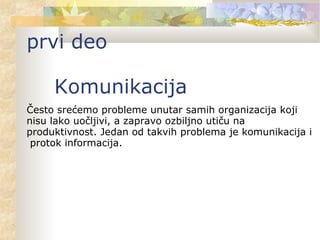 Često srećemo probleme unutar samih organizacija koji
nisu lako uočljivi, a zapravo ozbiljno utiču na
produktivnost. Jedan od takvih problema je komunikacija i
protok informacija.
prvi deo
Komunikacija
 