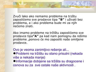 Zvuči lako ako nemamo problema na trzštu
zaposlićemo sve prodavce tipa “B” i uživati bez
problema, a i ako problema bude mi za njih
nećemo znati.
Ako imamo probleme na tržištu zaposlićemo sve
prodavce tipa”A” pa kad nam pomognu da rešimo
probleme ,ponovo će mo zaposliti naše omiljene
prodavce.
Ovo je veoma zanimljivo rešenje ali...
●Problemi na tržištu su stano prisutni (nekada
više a nekada manje)
●Informacije dobijene sa tržišta su dragocene i
osnova su za sve ostale naše aktivnosti .
 