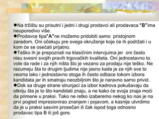 ●Na tržištu su prisutni i jedni i drugi prodavci ali prodavaca “B”ima
neuporedivo više.
●Prodavce tipa”A”ne možemo pridobiti samo pristojnom
zaradom. Oni očekuju pre svega okruženje koje će ih podržati i u
kom će se osećati prijatno.
●Teško ih je prepoznati na klasičnim intervjuima jer oni često
nisu svesni svojih pravih trgovačkih kvaliteta. Oni jednostavno to
vole da rade i za njih ništa što je vezano za prodaju nije teško. Ne
razumeju šta to drugim ljudima nije jasno kada je za njih sve to
veoma lako i jednostavno stoga ih često odbace tokom izbora
kandidata jer ih smatraju neozbiljnim što je naravno samo privid.
●Dok sa druge strane strunjaci za izbor kadrova pokušavaju da
otkriju šta je to što kandidati znaju, a ne kako će svoja znaja moći
da primene u praksi. Tako ne retko izaberemo nekog ko nas je na
prvi pogled impresionirao znanjem i pojavom, a kasnije utvrdimo
da je u praksi sasvim prosečan ili čak ispod toga odnosno
prodavac tipa B ili još gore.
 