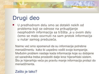 Drugi deo
 U predhodnom delu smo se dotakli nekih od
problema koji se odnose na prikupljanje
neophodnih informacija sa tržišta ,a u ovom delu
ćemo se malo osvrnuti na sam protok informacija
u nutar samog preduzeća.
Naime već smo spomenuli da su informacije potrebne
menadžmentu kako bi uspešno vodili svoje kompanije.
Međutim problem nastaje kada informacije koje su dobijene
od saradnika treba proslediti dalje kroz hijerarhiski sistem.
Što je hijerarhija veća po pravilu manje informacija prolazi do
menadžmenta.
Zašto je tako?
 