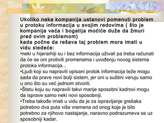 Ukoliko neka kompanija ustanovi pomenuti problem
u protoku informacija u svojim redovima ( što je
kompanija veća i bogatija moćiće duže da žmuri
pred ovim problemom)
kada počne da rešava taj problem mora imati u
vidu sledeće:
•neki u hijerarhiji su i bez informacija uživali pa treba računati
da će se oni protiviti promenama i uvođenju novog sistema
protoka informacija...
•Ljudi koji su napravili opisani protok informacija teže mogu
sada da prave novi bolji sistem, jer oni u suštini veruju samo
u ono što su već jednom stvorili.
•Štetu koju su napravili takvi manje sposobni kadrovi mogu
da isprave samo neki novi sposobniji.
•Treba takođe imati u vidu da je za ispravljanje grešaka
potrebno dva puta više vremena od onog koje je bilo
potrebno za njihovo nastajanje, naravno podrazumeva se uz
sposobniji kadar.
 