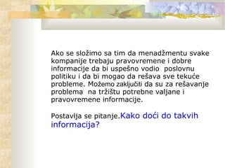 Ako se složimo sa tim da menadžmentu svake
kompanije trebaju pravovremene i dobre
informacije da bi uspešno vodio poslovnu
politiku i da bi mogao da rešava sve tekuće
probleme. Možemo zaključiti da su za rešavanje
problema na tržištu potrebne valjane i
pravovremene informacije.
Postavlja se pitanje.Kako doći do takvih
informacija?
 