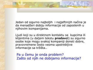 Jedan od sigurno najboljih i najjeftinijih načina je
da menadžeri dobiju informacije od zaposlenih u
njihovim kompanijama.
Ljudi koji su u direktnom kontaktu sa kupcima ili
klijentima (u daljem tekstu prodavci) su sigurno
osobe koje mogu svakoj kompaniji doneti dobre,
pravovremene često veoma upotrebljive
informacije sa tržišta..
Pa u čemu je onda problem?
Zašto od njih ne dobijamo informacije?
 