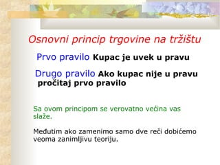 Osnovni princip trgovine na tržištu
Prvo pravilo Kupac je uvek u pravu
Drugo pravilo Ako kupac nije u pravu
pročitaj prvo pravilo
Sa ovom principom se verovatno većina vas
slaže.
Međutim ako zamenimo samo dve reči dobićemo
veoma zanimljivu teoriju.
 