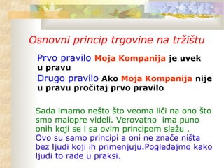 Osnovni princip trgovine na tržištu
Prvo pravilo Moja Kompanija je uvek
u pravu
Drugo pravilo Ako Moja Kompanija nije
u pravu pročitaj prvo pravilo
Sada imamo nešto što veoma liči na ono što
smo malopre videli. Verovatno ima puno
onih koji se i sa ovim principom slažu .
Ovo su samo principi a oni ne znače ništa
bez ljudi koji ih primenjuju.Pogledajmo kako
ljudi to rade u praksi.
 