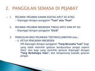 1.	PEGAWAI-PEGAWAI KANAN KEATAS (KP27 KE ATAS)		- Dipanggildenganpanggilan“Tuan” atau “Puan”2.	PEGAWAI-PEGAWAI IMIGRESEN TINGGI (KP22 DAN KP 26)		- Dipanggildenganpanggilan“Encik”3.	PANGGILAN BAGI PEGAWAAI TERTINGGI JABATAN iaitu ;		- i)  KETUA PENGARAH IMIGRESEN		       KPI dipanggildenganpanggilan“Yang Berusaha Tuan”bagi		       yang tidakmemilikigelaranberdasarkanpingatsepertiDato’ danbagi yang memilikigelarandipanggildengan“Yang BerbahagiaDato”, danbergantungkepadagelaranpingat;2.  PANGGILAN SEMASA DI PEJABAT