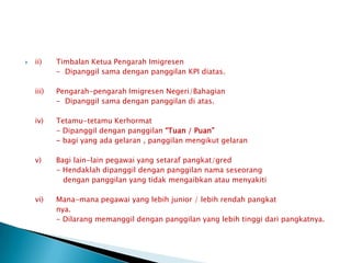 ii)	TimbalanKetuaPengarahImigresen		-  Dipanggilsamadenganpanggilan KPI diatas.	iii)	Pengarah-pengarahImigresenNegeri/Bahagian		-  Dipanggilsamadenganpanggilandiatas.	iv)	Tetamu-tetamuKerhormat		- Dipanggildenganpanggilan“Tuan / Puan”		- bagi yang adagelaran , panggilanmengikutgelaran	v)	Bagi lain-lain pegawai yang setarafpangkat/gred		- Hendaklahdipanggildenganpanggilannamaseseorangdenganpanggilan yang tidakmengaibkanataumenyakiti	vi)	Mana-manapegawai yang lebih junior / lebihrendahpangkatnya.		- Dilarangmemanggildenganpanggilan yang lebihtinggidaripangkatnya.