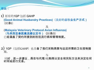 建议：

1) 原有的1GP 包括 GAHP
(Good Animal Husbandry Practices)（良好的畜牧业生产方式）
（附录Ι）
                              及
(Malaysia Veterinary Protocol Avian Influenza)
（马来西亚兽医禽流感议定书）（附录Π）
已经涵盖了契约所提到的防范流行病和管理制度。



2) 1GP（包括GAHP）也具备了我们采购燕窝与运送所需的卫生控制措
 施。
                与
 同时，进一步建议，燕农与代理/收购商以安全和实际方法来决定在何
 时何地进行交易。

                                                 11
 