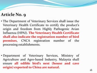 Article No. 9
• The Department of Veterinary Services shall issue the
  Veterinary Health Certificate to certify the product’s
  origin and freedom from Highly Pathogenic Avian
  Influenza (HPAI). The Veterinary Health Certificate
  shall also indicate the registration number of bird
  premises, CNCA registration number of the
  processing establishments.


• Department of Veterinary Services, Ministry of
  Agriculture and Agro-based Industry, Malaysia shall
  ensure all edible bird’s nest (house and cave
  origin) exported to China are natural.
                                                           16
 