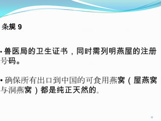 条规 9


• 兽医局的卫生证书，同时需列明燕屋的注册
号码。

• 确保所有出口到中国的可食用燕窝（屋燕窝
与洞燕窝）都是纯正天然的。


                    17
 