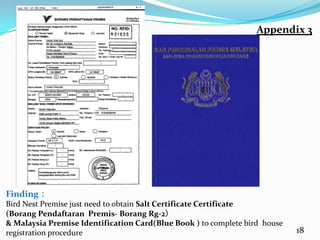 Appendix 3




Finding：
Bird Nest Premise just need to obtain Salt Certificate Certificate
(Borang Pendaftaran Premis- Borang Rg-2）
& Malaysia Premise Identification Card(Blue Book ) to complete bird house
registration procedure                                                      18
 