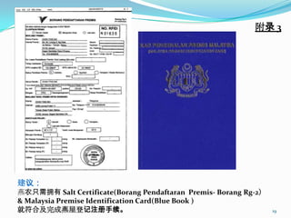 附录 3




建议：
燕农只需拥有 Salt Certificate(Borang Pendaftaran Premis- Borang Rg-2）
& Malaysia Premise Identification Card(Blue Book )
就符合及完成燕屋登记注册手续。                                                   19
 