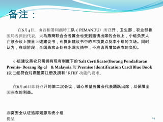 备注：
   在6月4日，由首相署利商特工队（PEMANDU）所召开，卫生部，农业部兽
医局各派出代表，大马燕商联合会各属会也受到邀请出席的会议上，小组负责人
在该会议上提呈上述建议书，也提出建议书中的三项要点及本小组的立场。同时
认为，在现阶段，全国燕农正处在水深火热中，不应该再增加燕农的负担。


   小组建议燕农只需拥有现有制度下的„Salt Certificate(Borang Pendaftaran
Premis- Borang Rg-2） & Malaysia‟及„Premise Identification Card(Blue Book
)就已经符合对燕屋需注册及拥有 ‘ RFID’ 功能的要求。


  在6月26日即将召开的第二次会议，诚心希望各属会代表踊跃出席，以保障全
国燕农的利益。




燕窝安全认证追踪朔源系统小组
提呈                                                                    24
 