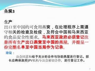 条规3

生产
出口至中国的可食用燕窝，在处理程序上需遵
守相关的检查及检疫，及符合中国和马来西亚
的食品安全性要求。马来西亚政府必须登记注
册所有生产出口燕窝至中国的燕屋，并提呈一
份完整名单至中国当局作为记录。
建议：
   公会同意和给予充分的合作与协助燕屋进行登记。部
 长应确保政府JPV机构与公会密切合作，进行登记工作。

                              7
 