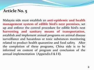 Article No. 5

Malaysia side must establish an anti-epidemic and health
management system of edible bird’s nest premises, set
up and enforce the control procedure for edible bird‘s nest
harvesting and sanitary means of transportation,
establish and implement annual programs on animal disease
surveillance and hazardous or toxic substances monitoring
related to product health quarantine and food safety. After
the completion of these programs, China side is to be
informed on content of program and conclusion of the
annual implementation (Appendix Ι & Ι Ι).



                                                              8
 