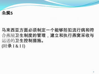 条规5


马来西亚方面必须制定一个能够防犯流行病和符
合燕屋卫生制度的管理，建立和执行燕窝采收与
运送的卫生控制措施。
(附录 Ι & Ι Ι)




                    9
 