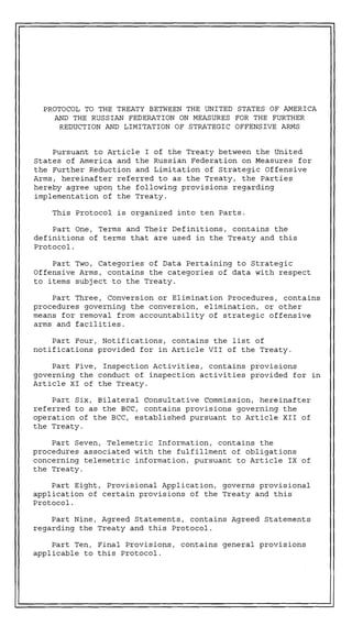 PROTOCOL TO THE TREATY BETWEEN THE UNITED STATES OF AMERICA
    AND THE RUSSIAN FEDERATION ON MEASURES FOR THE FURTHER
     REDUCTION AND LIMITATION OF STRATEGIC OFFENSIVE ARMS


    Pursuant to Article I of the Treaty between the United
States of America and the Russian Federation on Measures for
the Further Reduction and Limitation of Strategic Offensive
Arms, hereinafter referred to as the Treaty, the Parties
hereby agree upon the following provisions regarding
implementation of the Treaty.

    This Protocol is organized into ten Parts.

    Part One, Terms and Their Definitions, contains the
definitions of terms that are used in the Treaty and this
Protocol.

    Part Two, Categories of Data Pertaining to Strategic
Offensive Arms, contains the categories of data with respect
to items subject to the Treaty.

    Part Three, Conversion or Elimination Procedures, contains
procedures governing the conversion, elimination, or other
means for removal from accountability of strategic offensive
arms and facilities.

    Part Four, Notifications, contains the iist of
notifications provided for in Article VII of the Treaty.

    Part Five, Inspection Activities, contains provisions
governing the conduct of inspection activities provided for in
Article XI of the Treaty.

    Part Six, Bilateral Consultative Commission, hereinafter
referred to as the BCC, contains provisions governing the
operation of the BCC, established pursuant to Article XI1 of
the Treaty.

    Part Seven, Telemetric Information, contains the
procedures associated with the fulfillment of obligations
concerning telemetric information, pursuant to Article IX of
the Treaty.

    Part Eight, Provisional Application, governs provisional
application of certain provisions of the Treaty and this
Protocol.

    Part Nine, Agreed Statements, contains Agreed Statements
regarding the Treaty and this Protocol.

    Part Ten, Final Provisions, contains general provisions
applicable to this Protocol.
 