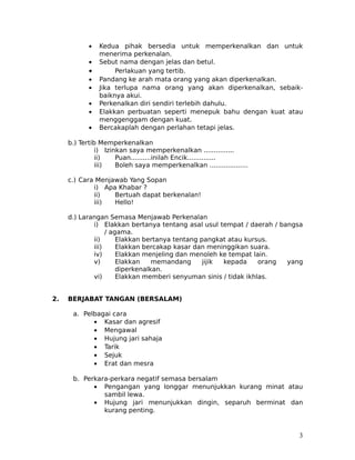 •   Kedua pihak bersedia untuk memperkenalkan dan untuk
                menerima perkenalan.
            •   Sebut nama dengan jelas dan betul.
            •        Perlakuan yang tertib.
            •   Pandang ke arah mata orang yang akan diperkenalkan.
            •   Jika terlupa nama orang yang akan diperkenalkan, sebaik-
                baiknya akui.
            •   Perkenalkan diri sendiri terlebih dahulu.
            •   Elakkan perbuatan seperti menepuk bahu dengan kuat atau
                menggenggam dengan kuat.
            •   Bercakaplah dengan perlahan tetapi jelas.

     b.) Tertib Memperkenalkan
               i) Izinkan saya memperkenalkan ...............
               ii)    Puan..........inilah Encik..............
               iii)   Boleh saya memperkenalkan ...................

     c.) Cara Menjawab Yang Sopan
             i) Apa Khabar ?
             ii)   Bertuah dapat berkenalan!
             iii)  Hello!

     d.) Larangan Semasa Menjawab Perkenalan
             i) Elakkan bertanya tentang asal usul tempat / daerah / bangsa
                  / agama.
             ii)      Elakkan bertanya tentang pangkat atau kursus.
             iii)     Elakkan bercakap kasar dan meninggikan suara.
             iv)      Elakkan menjeling dan menoleh ke tempat lain.
             v)       Elakkan    memandang      jijik kepada     orang yang
                      diperkenalkan.
             vi)      Elakkan memberi senyuman sinis / tidak ikhlas.


2.   BERJABAT TANGAN (BERSALAM)

      a. Pelbagai cara
            • Kasar dan agresif
            • Mengawal
            • Hujung jari sahaja
            • Tarik
            • Sejuk
            • Erat dan mesra

      b. Perkara-perkara negatif semasa bersalam
            • Pengangan yang longgar menunjukkan kurang minat atau
               sambil lewa.
            • Hujung jari menunjukkan dingin, separuh berminat dan
               kurang penting.


                                                                         3
 
