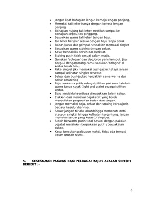 •   Jangan lipat bahagian lengan kemeja lengan panjang.
              •   Memakai tali leher hanya dengan kemeja lengan
                  panjang
              •   Bahagian hujung tali leher mestilah sampai ke
                  bahagian kepala tali pinggang.
              •   Sesuaikan warna tali leher dengan baju.
              •   Tali leher berjalur sesuai dengan baju tanpa corak.
              •   Badan kurus dan gempal hendaklah memakai singlet
              •   Sesuaikan warna stoking dengan seluar.
              •   Kasut hendaklah bersih dan berkilat.
              •   Stoking putih tidak sesuai dalam majlis.
              •   Gunakan ‘cologne’ dan deodoron yang kembut. Jika
                  bergaul dengan orang ramai sapukan ‘cologne’ di
                  kedua belah bahu.
              •   Pakai singlet jika memakai bush-jacket tetapi jangan
                  sampai kelihatan singlet tersebut.
              •   Seluar dan bush-jacket hendaklah sama warna dan
                  bahan (material)
              •   Baju berwarna putih sebagai pilihan pertama.Lain-lain
                  warna tanpa corak (light and plain) sebagai pilihan
                  kedua.
              •   Baju hendaklah sentiasa dimasukkan dalam seluar.
              •   Elakkan dari memakai baju ketat yang boleh
                  menyulitkan pergerakan badan dan tangan.
              •   Jangan memakai baju, seluar dan stoking corak/jenis
                  berjalur keseluruhannya.
              •   Seluar jangan terlalu labuh hingga memecah lantai
                  ataupun singkat hingga kelihatan tergantung. Jangan
                  memakai seluar yang ketat (drainpipe).
              •   Stokin berwarna putih tidak sesuai dengan pakaian
                  pejabat melainkan berpakaian putih / berpakaian
                  sukan.
              •   Kasut bersukan walaupun mahal, tidak ada tempat
                  dalam urusan rasmi.




5.   KESESUAIAN PAKAIAN BAGI PELBAGAI MAJLIS ADALAH SEPERTI
BERIKUT :-




                                                                          6
 