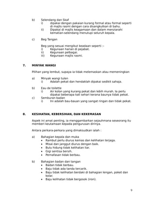 b)    Selendang dan Skaf
           i)    dipakai dengan pakaian kurang formal atau formal seperti
                 di majlis rasmi dengan cara disangkutkan di bahu.
           ii)   Dipakai di majlis keagamaan dan dalam menziarahi
                 kematian-selendang menutupi seluruh kepala.

     c)    Beg Tangan

           Beg yang sesuai mengikut keadaan seperti :-
           i)    Kegunaan harian di pejabat.
           ii)   Kegunaan pelbagai.
           iii)  Kegunaan majlis rasmi.


7.   MINYAK WANGI

     Pilihan yang lembut, supaya ia tidak melemaskan atau memeningkan

     a)    Minyak wangi tulen
           i)    Adalah pekat dan hendaklah dipakai sedikit sahaja.

     b)    Eau de toilette
           i)    Air kolon yang kurang pekat dan lebih murah. Ia perlu
                 dipakai beberapa kali sehari kerana baunya tidak pekat.
     c)    Semburan badan
           i)    Ini adalah bau-bauan yang sangat ringan dan tidak pekat.



8.   KESIHATAN, KEBERSIHAN, DAN KEKEMASAN

     Aspek ini amat penting, ia menggambarkan sejauhmana seseorang itu
     memberi keutamaan kepada pengurusan dirinya.

     Antara perkara-perkara yang dimaksudkan ialah :

     a)    Bahagian kepala dan muka
           • Rambut perlu diurus kemas dan kelihatan terjaga.
           • Misai dan janggut diurus dengan baik.
           • Bulu hidung tidak kelihatan liar.
           • Gigi sentisa bersih.
           • Pernafasan tidak berbau.

     b)    Bahagian badan dan tangan
           • Badan tidak berbau.
           • Baju tidak ada tanda tercarik.
           • Baju tidak kelihatan berdaki di bahagian lengan, poket dan
              kolar.
           • Baju kelihatan tidak bergosok (iron).


                                                                          9
 