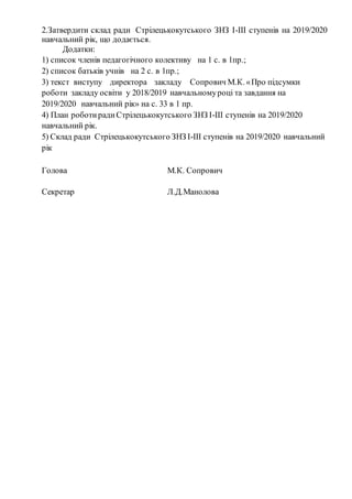 2.Затвердити склад ради Стрілецькокутського ЗНЗ І-ІІІ ступенів на 2019/2020
навчальний рік, що додається.
Додатки:
1) список членів педагогічного колективу на 1 с. в 1пр.;
2) список батьків учнів на 2 с. в 1пр.;
3) текст виступу директора закладу Сопрович М.К. «Про підсумки
роботи закладу освіти у 2018/2019 навчальномуроці та завдання на
2019/2020 навчальний рік» на с. 33 в 1 пр.
4) План роботирадиСтрілецькокутського ЗНЗ І-ІІІ ступенів на 2019/2020
навчальний рік.
5) Склад ради Стрілецькокутського ЗНЗ І-ІІІ ступенів на 2019/2020 навчальний
рік
Голова М.К. Сопрович
Секретар Л.Д.Манолова
 