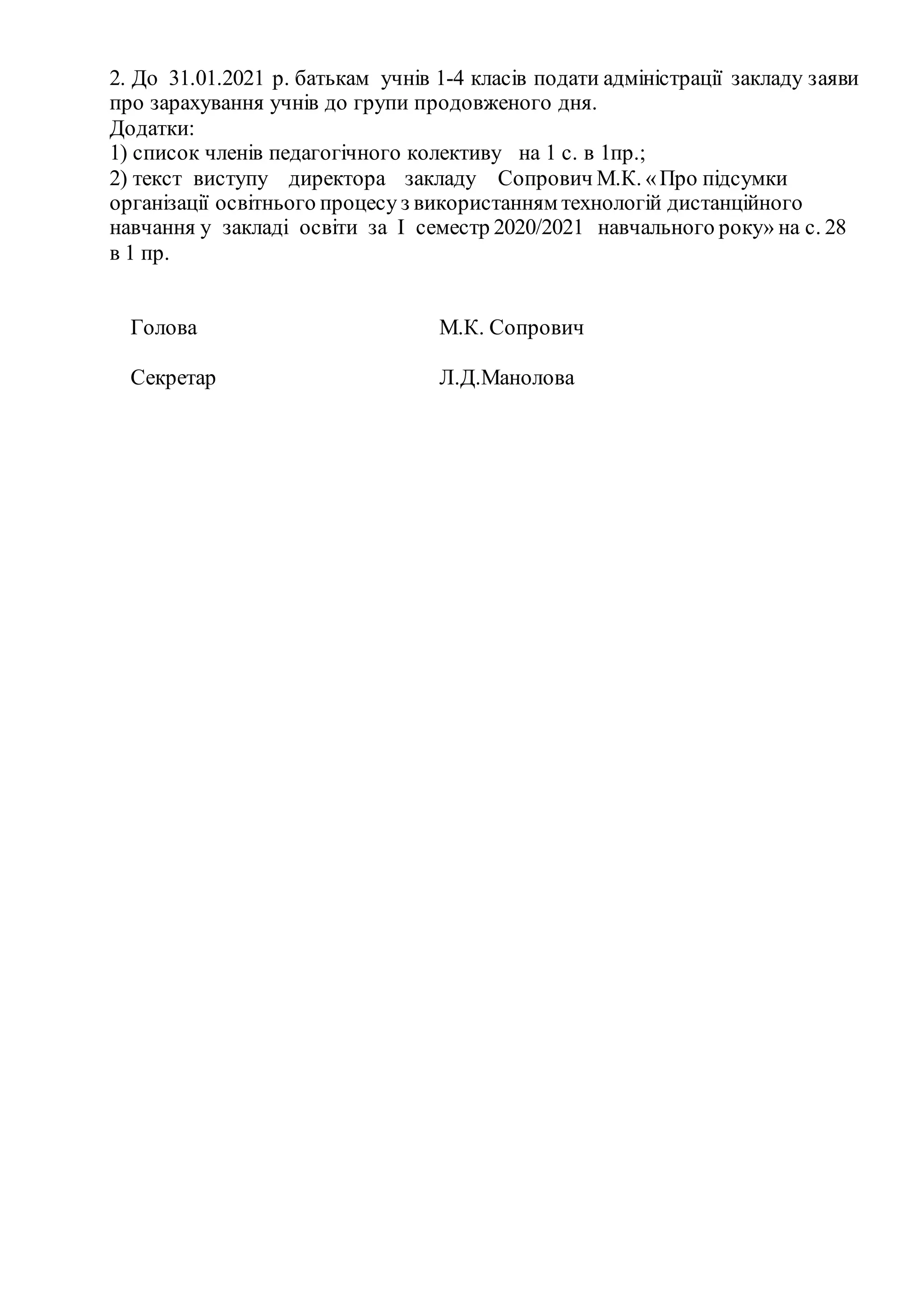 2. До 31.01.2021 р. батькам учнів 1-4 класів подати адміністрації закладу заяви
про зарахування учнів до групи продовженого дня.
Додатки:
1) список членів педагогічного колективу на 1 с. в 1пр.;
2) текст виступу директора закладу Сопрович М.К. «Про підсумки
організації освітнього процесу з використанням технологій дистанційного
навчання у закладі освіти за І семестр 2020/2021 навчального року» на с. 28
в 1 пр.
Голова М.К. Сопрович
Секретар Л.Д.Манолова
 