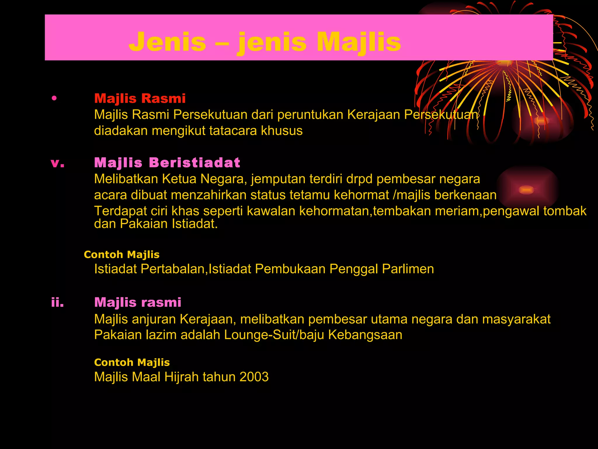 Jenis – jenis Majlis Majlis Rasmi Majlis  Rasmi Persekutuan dari peruntukan Kerajaan Persekutuan diadakan mengikut tatacara khusus Majlis Beristiadat Melibatkan Ketua Negara, jemputan terdiri drpd pembesar negara acara dibuat menzahirkan status tetamu kehormat /majlis berkenaan Terdapat ciri khas seperti kawalan kehormatan,tembakan meriam,pengawal tombak dan Pakaian Istiadat. Contoh Majlis Istiadat Pertabalan,Istiadat Pembukaan Penggal Parlimen   ii. Majlis rasmi   Majlis anjuran Kerajaan, melibatkan pembesar utama negara dan masyarakat Pakaian lazim adalah Lounge-Suit/baju Kebangsaan   Contoh Majlis Majlis Maal Hijrah tahun 2003 