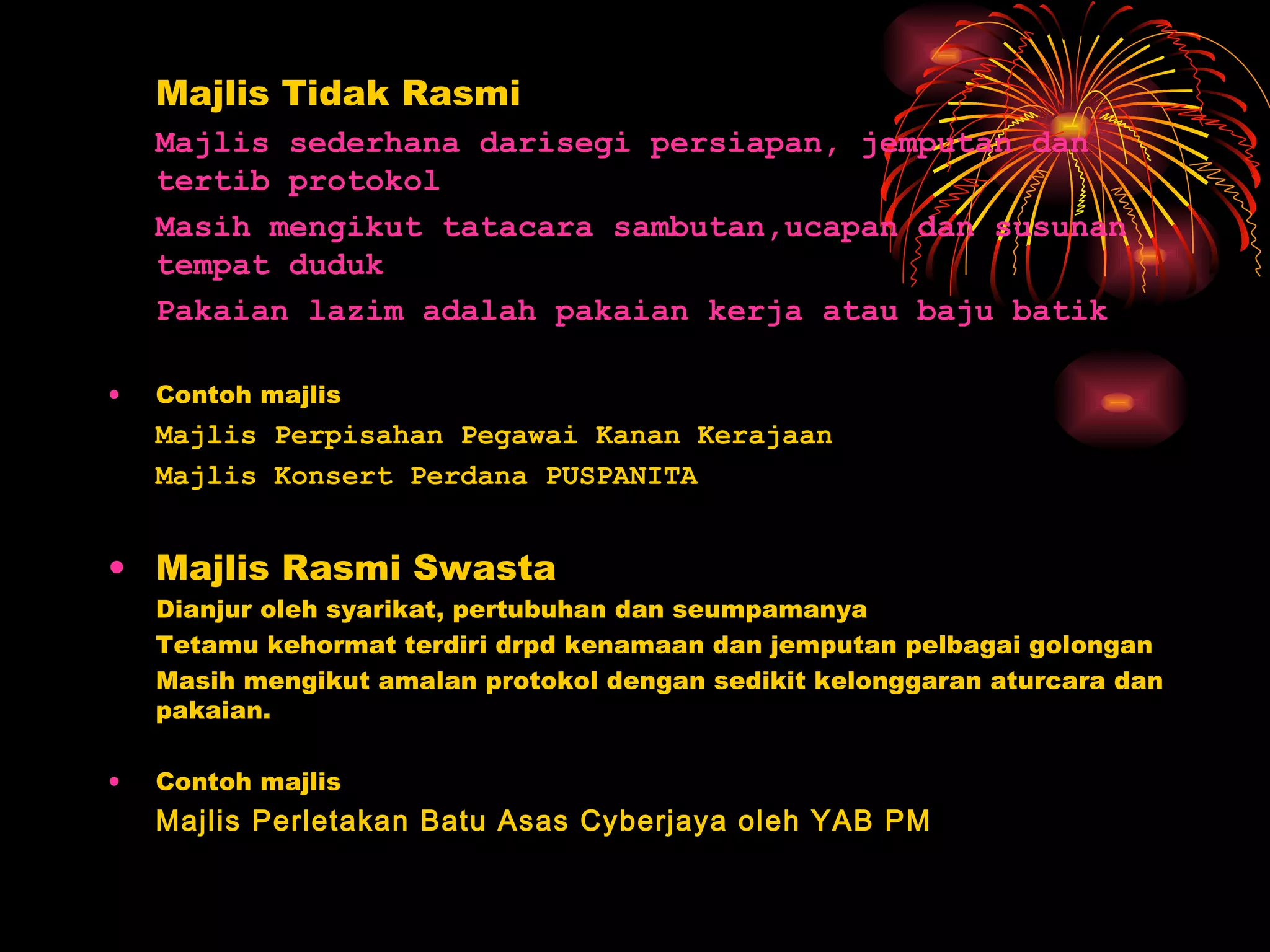 Majlis Tidak Rasmi Majlis sederhana darisegi persiapan, jemputan dan tertib protokol Masih mengikut tatacara sambutan,ucapan dan susunan tempat duduk Pakaian lazim adalah pakaian kerja atau baju batik Contoh majlis Majlis Perpisahan Pegawai Kanan Kerajaan Majlis Konsert Perdana PUSPANITA Majlis Rasmi Swasta Dianjur oleh syarikat, pertubuhan dan seumpamanya Tetamu kehormat terdiri drpd kenamaan dan jemputan pelbagai golongan Masih mengikut amalan protokol dengan sedikit kelonggaran aturcara dan pakaian. Contoh majlis Majlis Perletakan Batu Asas Cyberjaya oleh YAB PM 