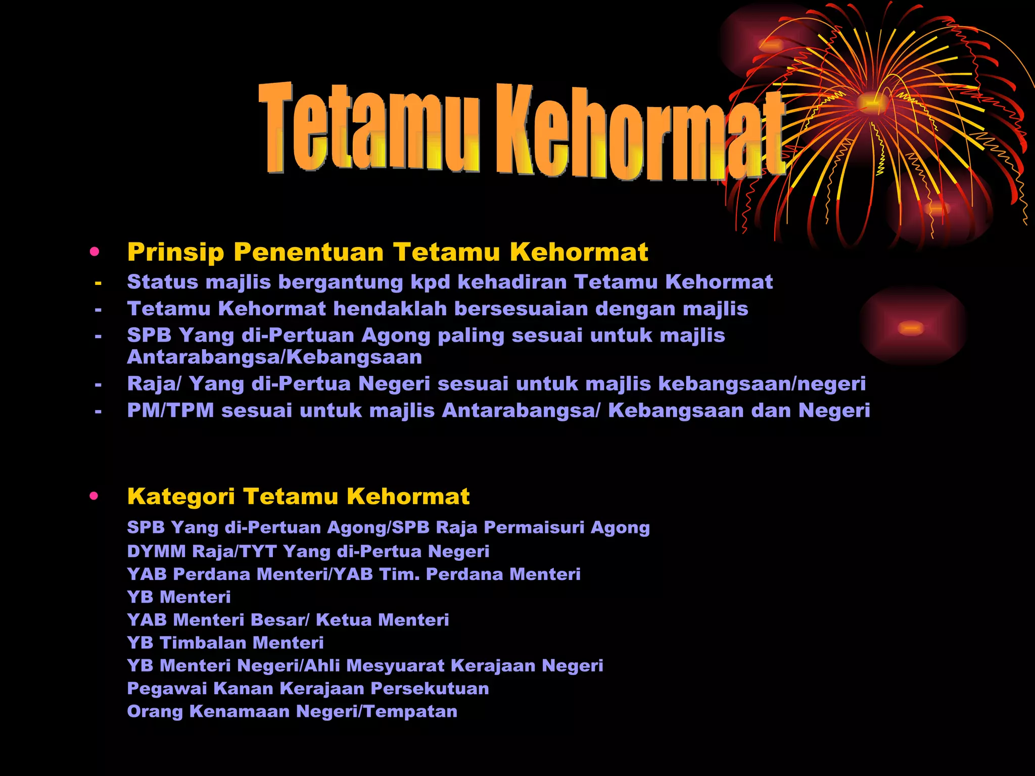 Prinsip Penentuan Tetamu Kehormat - Status majlis bergantung kpd kehadiran Tetamu Kehormat - Tetamu Kehormat hendaklah bersesuaian dengan majlis - SPB Yang di-Pertuan Agong paling sesuai untuk majlis Antarabangsa/Kebangsaan - Raja/ Yang di-Pertua Negeri sesuai untuk majlis kebangsaan/negeri - PM/TPM sesuai untuk majlis Antarabangsa/ Kebangsaan dan Negeri Kategori Tetamu Kehormat SPB Yang di-Pertuan Agong/SPB Raja Permaisuri Agong DYMM Raja/TYT Yang di-Pertua Negeri YAB Perdana Menteri/YAB Tim. Perdana Menteri YB Menteri YAB Menteri Besar/ Ketua Menteri YB Timbalan Menteri YB Menteri Negeri/Ahli Mesyuarat Kerajaan Negeri Pegawai Kanan Kerajaan Persekutuan Orang Kenamaan Negeri/Tempatan  Tetamu Kehormat 