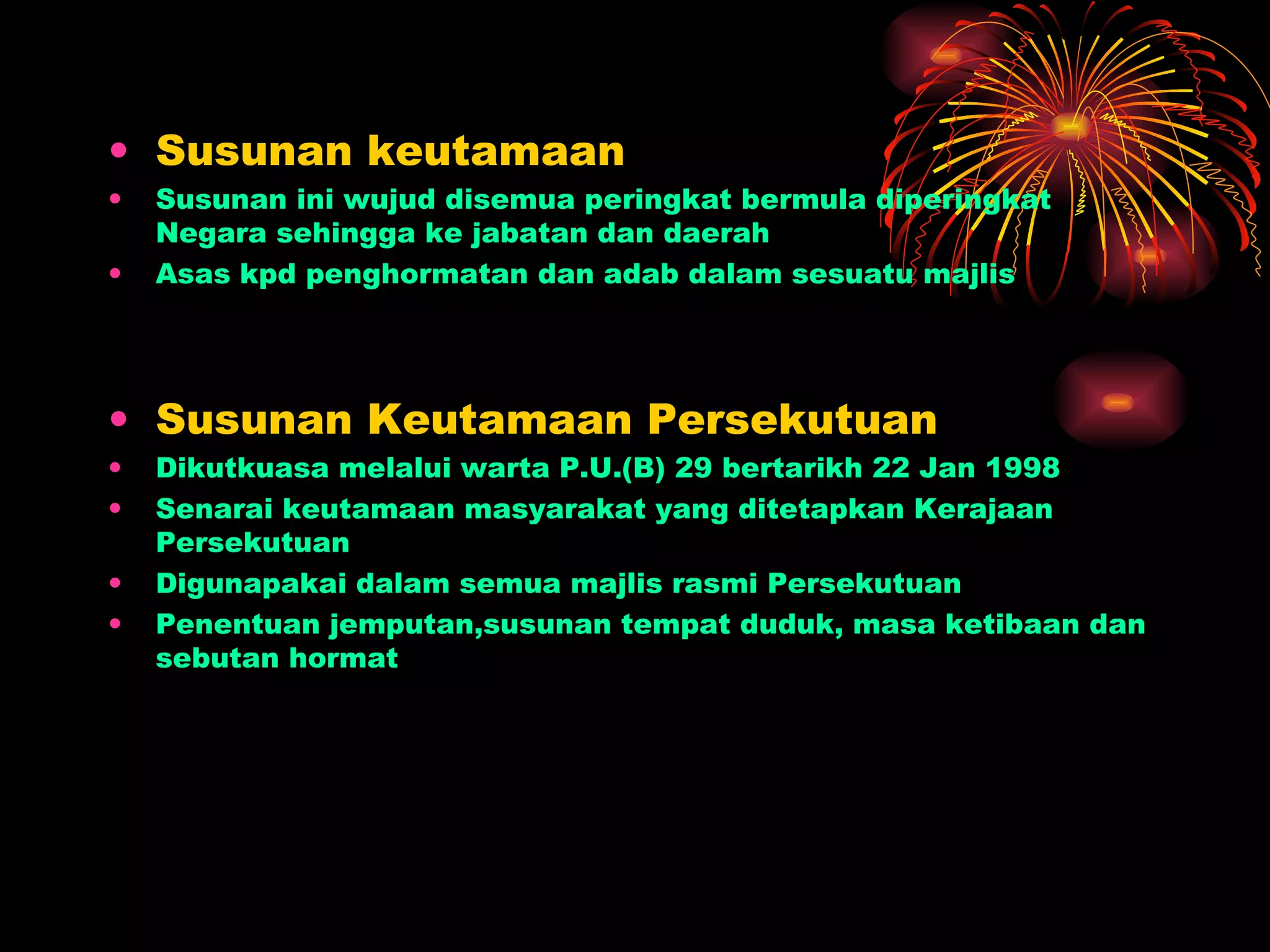 Susunan keutamaan Susunan ini wujud disemua peringkat bermula diperingkat Negara sehingga ke jabatan dan daerah Asas kpd penghormatan dan adab dalam sesuatu majlis Susunan Keutamaan Persekutuan Dikutkuasa melalui warta P.U.(B) 29 bertarikh 22 Jan 1998 Senarai keutamaan masyarakat yang ditetapkan Kerajaan Persekutuan Digunapakai dalam semua majlis rasmi Persekutuan Penentuan jemputan,susunan tempat duduk, masa ketibaan dan sebutan hormat  