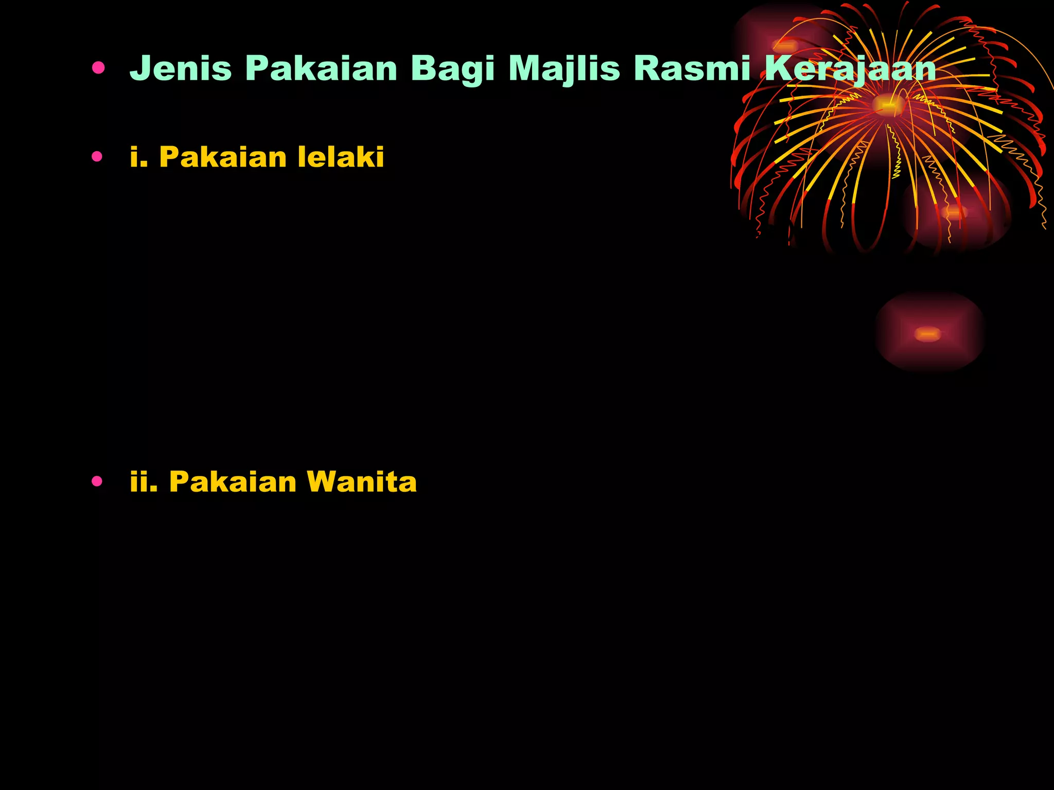 Jenis Pakaian Bagi Majlis Rasmi Kerajaan i. Pakaian lelaki -  Pakaian Istiadat Siang (Jaket Putih) -  Pakaian istiadat Malam (Mess Kit @ monkey jaket) -  Pakaian Black Tie -  Pakaian Kebangsaan Hitam/Pakaian Kebangsaan -  Pakaian Lounge Suit Gelap/ Lounge Suit -  Pakaian Kerja/Batik lengan Panjang -  Pakaian Casual ii. Pakaian Wanita -  Pakaian Istiadat Siang(Jaket Putih) -  Pakaian Istiadat malam (Mess Kit) -  Pakaian Kerja -  Pakaian Baju Kurung -  Pakaian Baju Kebaya Labuh   