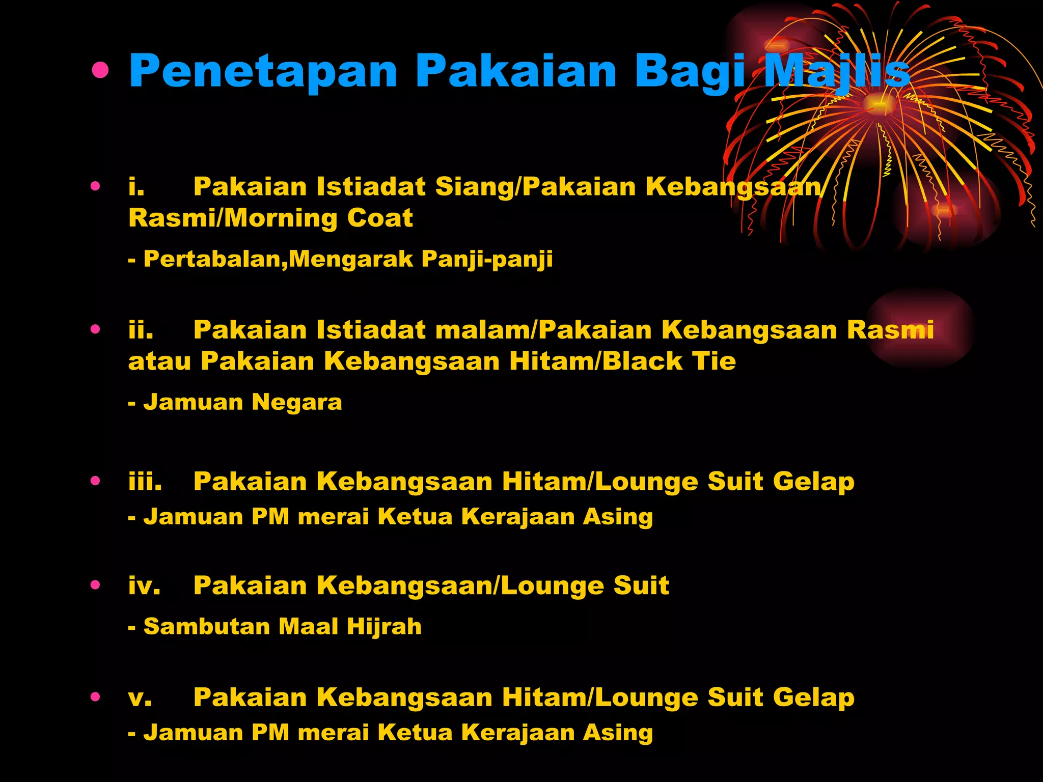 Penetapan Pakaian Bagi Majlis i. Pakaian Istiadat Siang/Pakaian Kebangsaan Rasmi/Morning Coat - Pertabalan,Mengarak Panji-panji ii. Pakaian Istiadat malam/Pakaian Kebangsaan Rasmi atau Pakaian Kebangsaan Hitam/Black Tie - Jamuan Negara iii. Pakaian Kebangsaan Hitam/Lounge Suit Gelap - Jamuan PM merai Ketua Kerajaan Asing iv. Pakaian Kebangsaan/Lounge Suit   - Sambutan Maal Hijrah v. Pakaian Kebangsaan Hitam/Lounge Suit Gelap - Jamuan PM merai Ketua Kerajaan Asing 