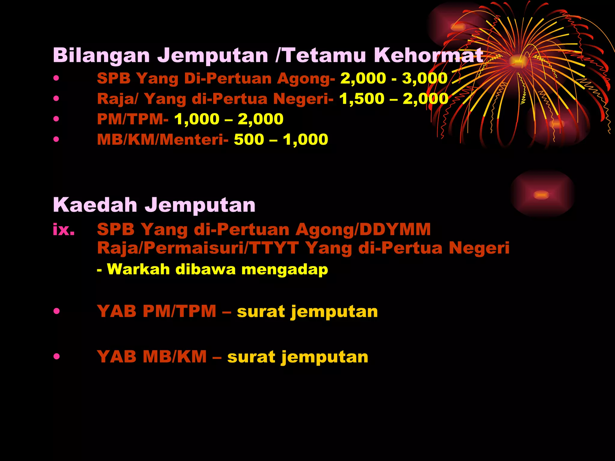 Bilangan Jemputan /Tetamu Kehormat SPB Yang Di-Pertuan Agong-  2,000 - 3,000 Raja/ Yang di-Pertua Negeri-  1,500 – 2,000 PM/TPM-  1,000 – 2,000 MB/KM/Menteri-  500 – 1,000 Kaedah Jemputan SPB Yang di-Pertuan Agong/DDYMM Raja/Permaisuri/TTYT Yang di-Pertua Negeri - Warkah dibawa mengadap YAB PM/TPM –  surat jemputan YAB MB/KM –  surat jemputan 