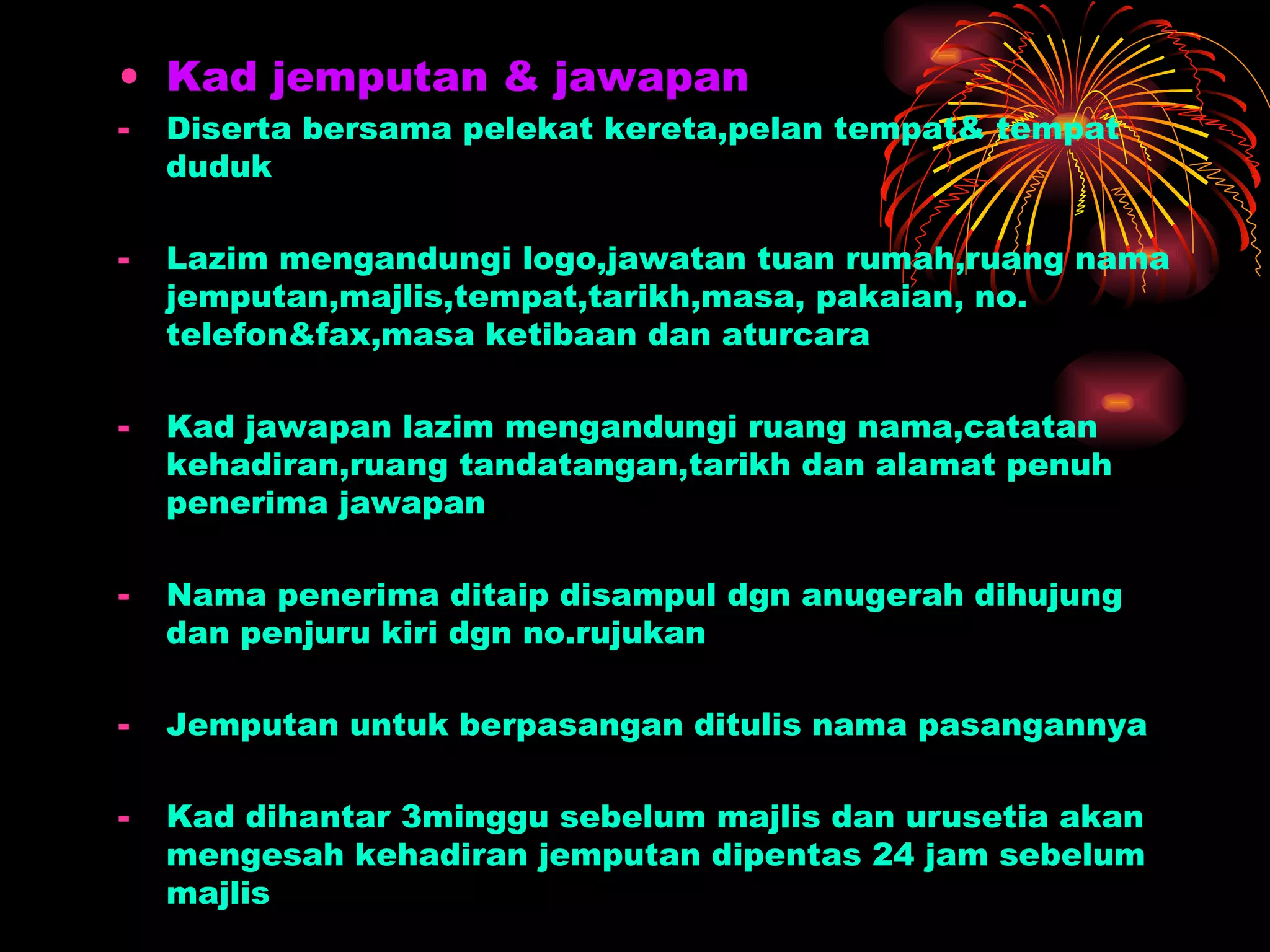 Kad jemputan & jawapan Diserta bersama pelekat kereta,pelan tempat& tempat duduk Lazim mengandungi logo,jawatan tuan rumah,ruang nama jemputan,majlis,tempat,tarikh,masa, pakaian, no. telefon&fax,masa ketibaan dan aturcara Kad jawapan lazim mengandungi ruang nama,catatan kehadiran,ruang tandatangan,tarikh dan alamat penuh penerima jawapan Nama penerima ditaip disampul dgn anugerah dihujung dan penjuru kiri dgn no.rujukan Jemputan untuk berpasangan ditulis nama pasangannya Kad dihantar 3minggu sebelum majlis dan urusetia akan mengesah kehadiran jemputan dipentas 24 jam sebelum majlis 
