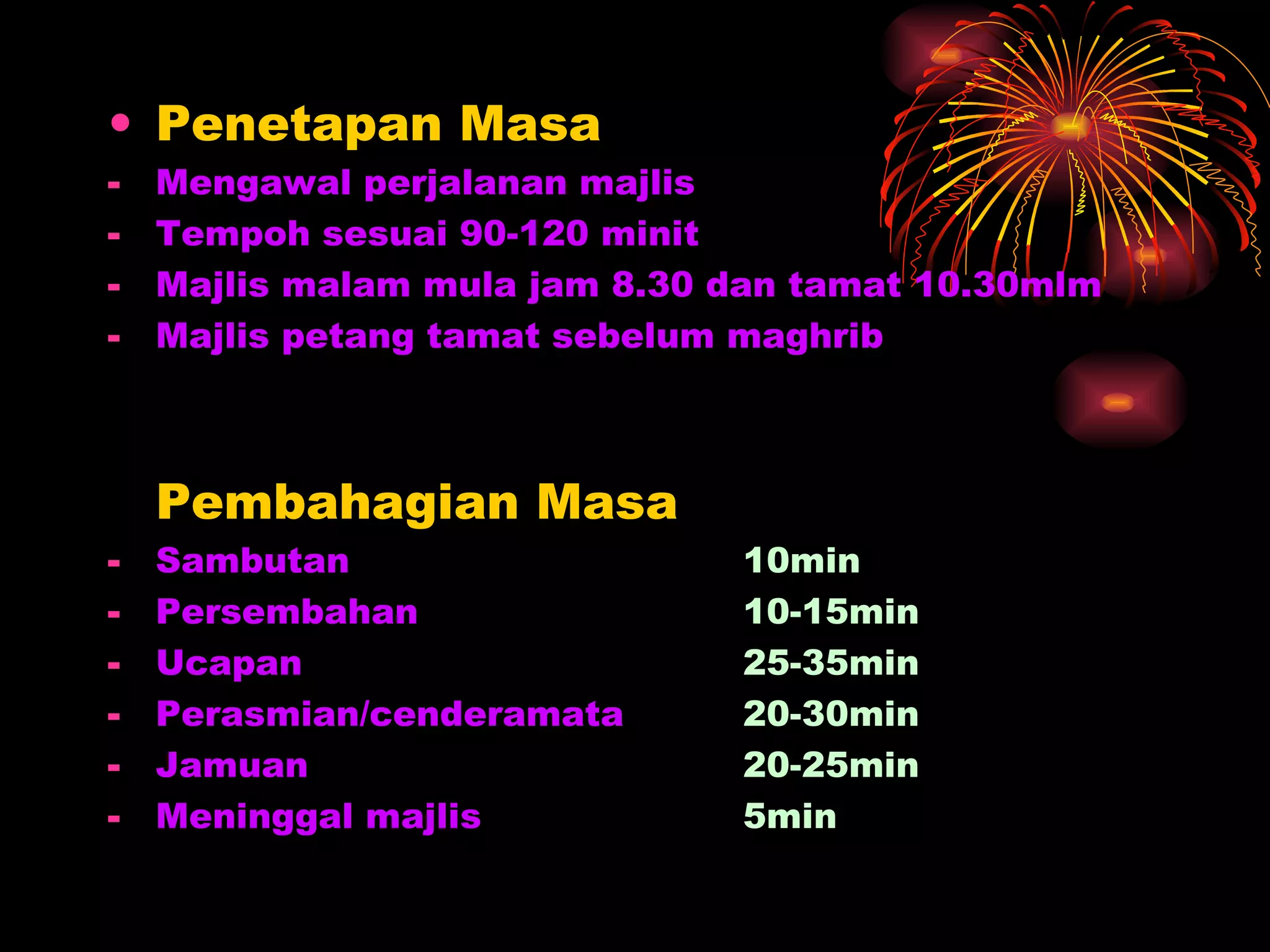 Penetapan Masa Mengawal perjalanan majlis Tempoh sesuai 90-120 minit Majlis malam mula jam 8.30 dan tamat 10.30mlm Majlis petang tamat sebelum maghrib Pembahagian Masa Sambutan 10min Persembahan 10-15min Ucapan 25-35min Perasmian/cenderamata 20-30min Jamuan 20-25min Meninggal majlis  5min 