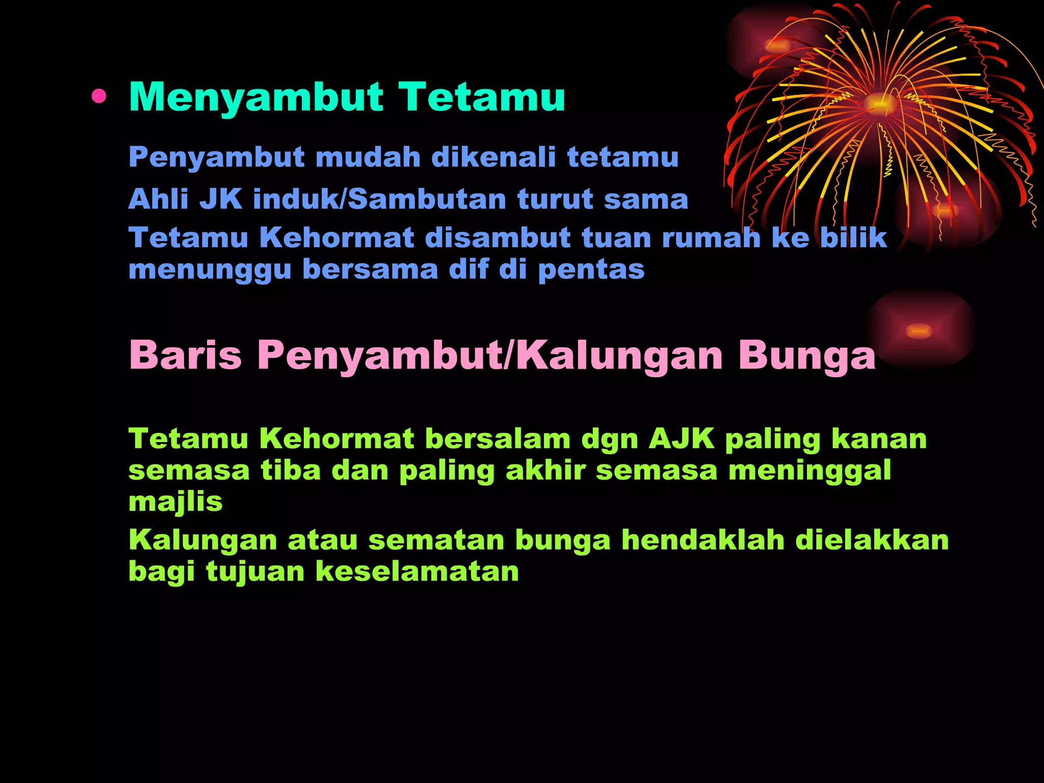 Menyambut Tetamu Penyambut mudah dikenali tetamu Ahli JK induk/Sambutan turut sama Tetamu Kehormat disambut tuan rumah ke bilik menunggu bersama dif di pentas Baris Penyambut/Kalungan Bunga Tetamu Kehormat bersalam dgn AJK paling kanan semasa tiba dan paling akhir semasa meninggal majlis Kalungan atau sematan bunga hendaklah dielakkan bagi tujuan keselamatan 