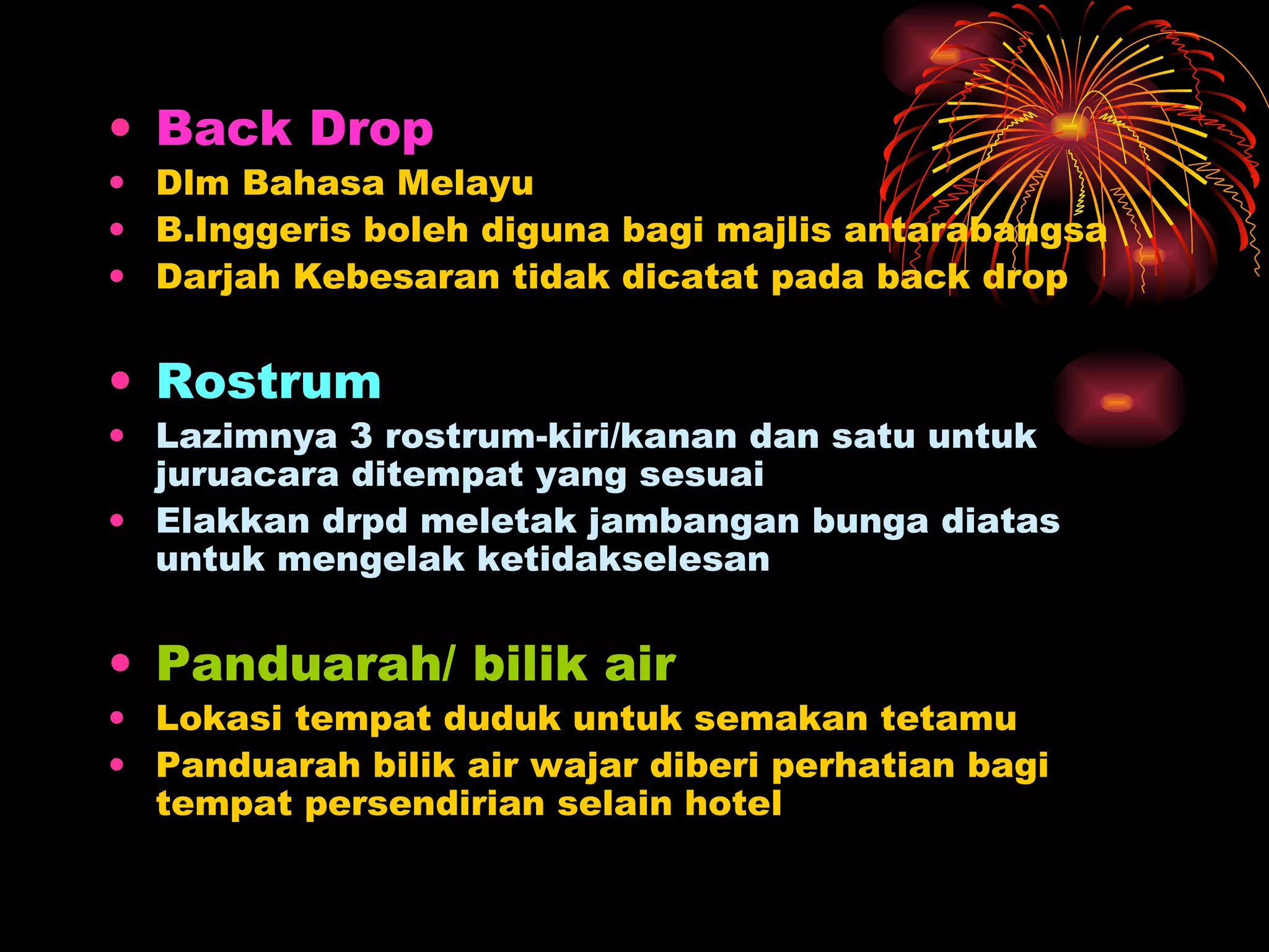 Back Drop Dlm Bahasa Melayu B.Inggeris boleh diguna bagi majlis antarabangsa Darjah Kebesaran tidak dicatat pada back drop Rostrum Lazimnya 3 rostrum-kiri/kanan dan satu untuk juruacara ditempat yang sesuai Elakkan drpd meletak jambangan bunga diatas untuk mengelak ketidakselesan Panduarah/ bilik air Lokasi tempat duduk untuk semakan tetamu Panduarah bilik air wajar diberi perhatian bagi tempat persendirian selain hotel 