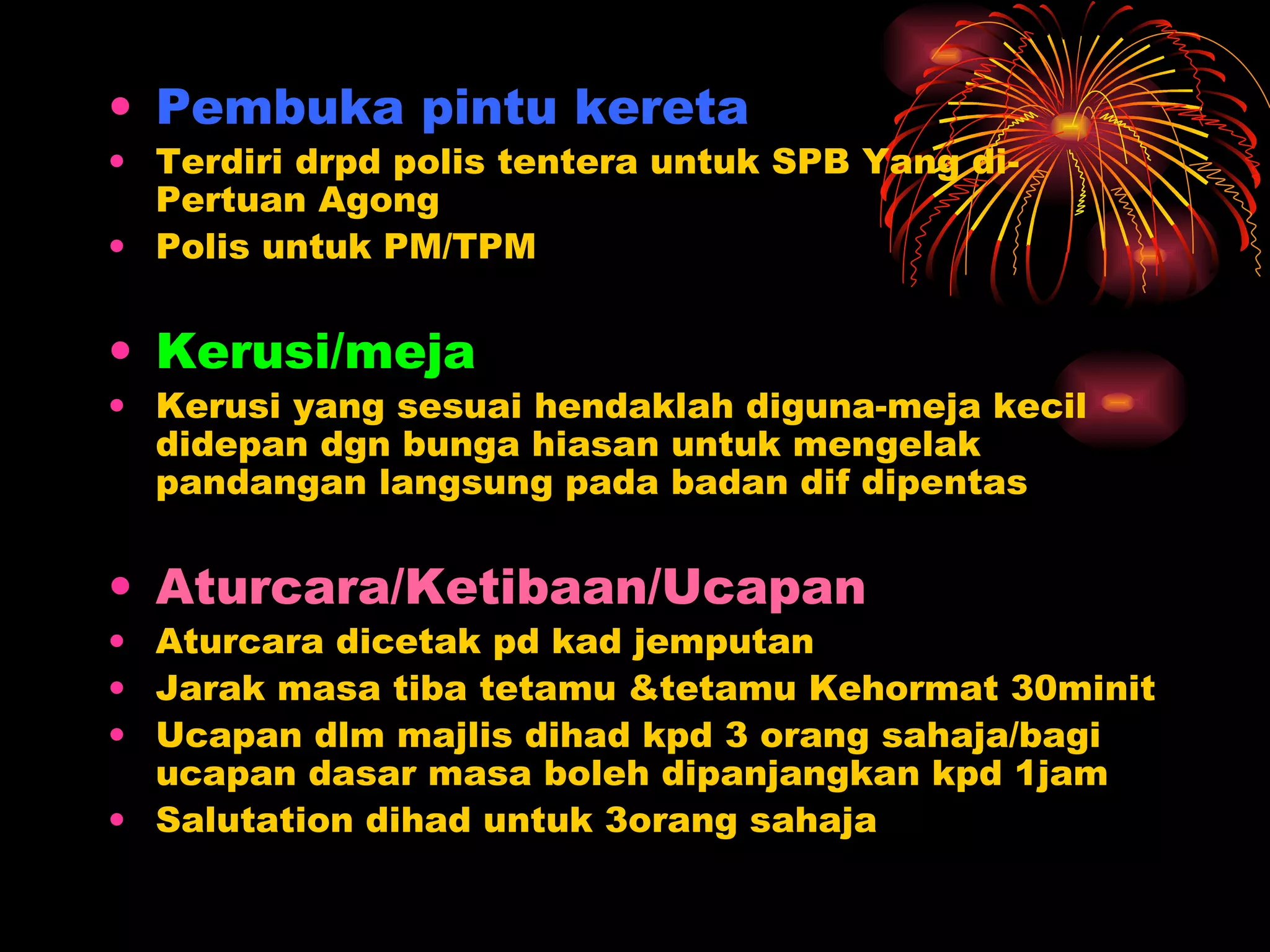 Pembuka pintu kereta Terdiri drpd polis tentera untuk SPB Yang di-Pertuan Agong Polis untuk PM/TPM Kerusi/meja Kerusi yang sesuai hendaklah diguna-meja kecil didepan dgn bunga hiasan untuk mengelak pandangan langsung pada badan dif dipentas Aturcara/Ketibaan/Ucapan Aturcara dicetak pd kad jemputan Jarak masa tiba tetamu &tetamu Kehormat 30minit Ucapan dlm majlis dihad kpd 3 orang sahaja/bagi ucapan dasar masa boleh dipanjangkan kpd 1jam Salutation dihad untuk 3orang sahaja 