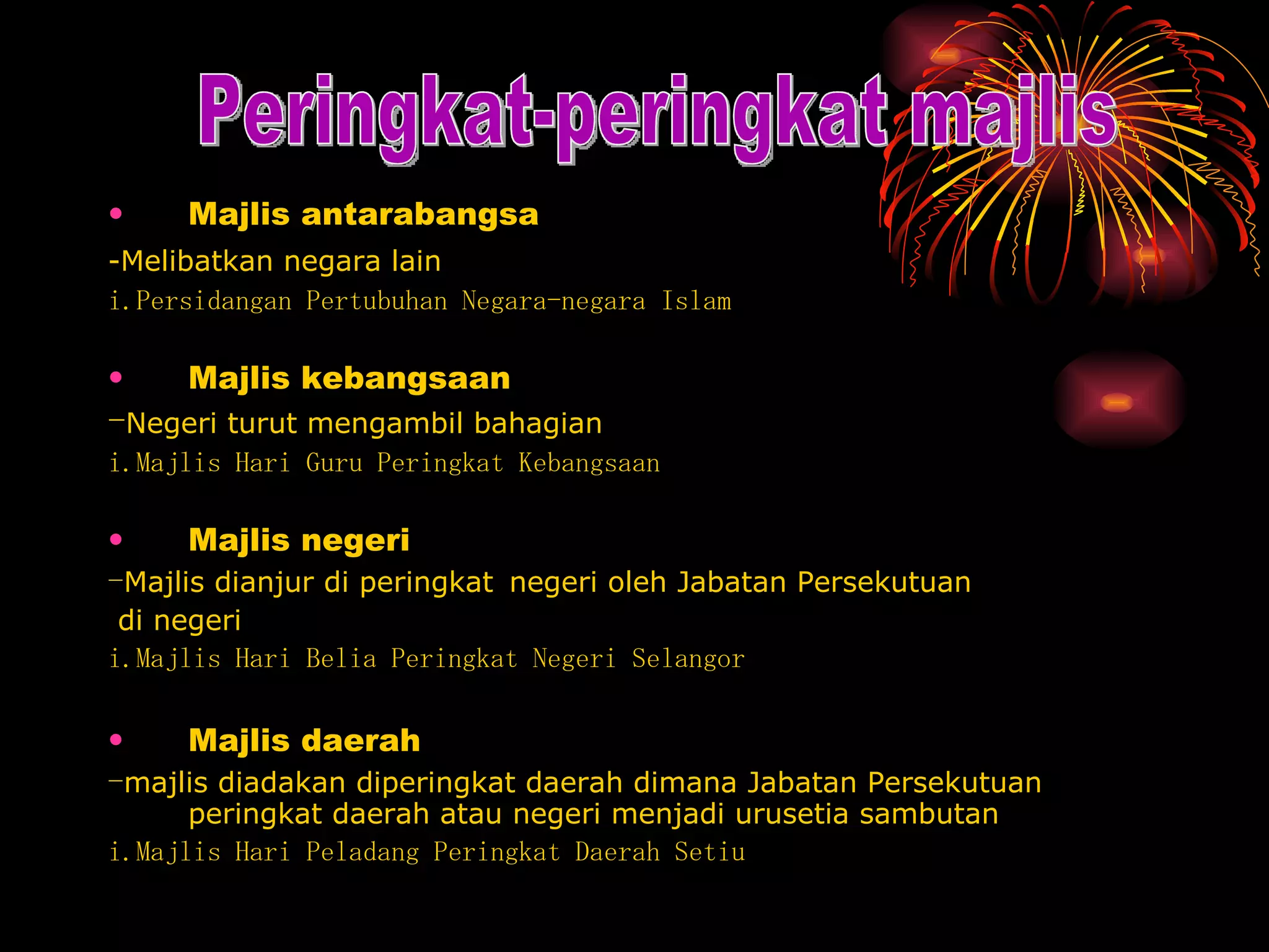 Majlis antarabangsa -Melibatkan negara lain   i.Persidangan Pertubuhan Negara-negara Islam  Majlis kebangsaan - Negeri turut mengambil bahagian i.Majlis Hari Guru Peringkat Kebangsaan Majlis negeri - Majlis dianjur di peringkat   negeri oleh Jabatan Persekutuan di negeri i.Majlis Hari Belia Peringkat Negeri Selangor Majlis daerah - majlis diadakan diperingkat daerah dimana Jabatan Persekutuan peringkat daerah atau negeri menjadi urusetia sambutan i.Majlis Hari Peladang Peringkat Daerah Setiu  Peringkat-peringkat majlis 